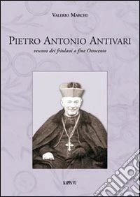 Pietro Antonio Antivari. Vescovo dei friulani a fine Ottocento libro