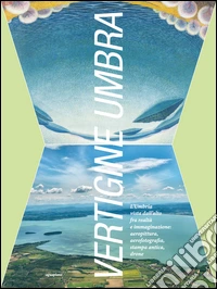 Vertigine umbra. L'Umbria vista dall'alto fra realtà e immaginazione. aeropittura, aerofotografia, stampa antica, drone. Ediz. illustrata libro