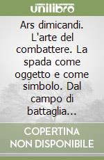 Ars dimicandi. L'arte del combattere. La spada come oggetto e come simbolo. Dal campo di battaglia all'arena dell'anfiteatro, dalla pedana alla scherma scenica