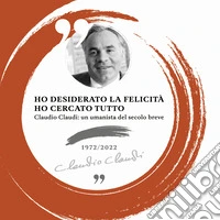 Ho desiderato la felicità ho cercato tutto. Claudio Claudi: un umanista del secolo breve libro