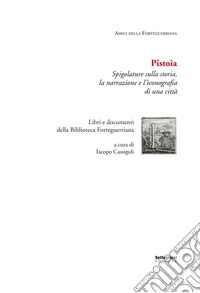 Pistoia. Spigolature sulla storia, la narrazione e l'iconografia di una città. Libri e documenti della Biblioteca Forteguerriana libro