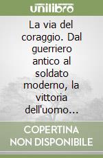 La via del coraggio. Dal guerriero antico al soldato moderno, la vittoria dell'uomo sulla paura