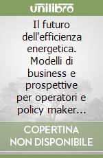 Il futuro dell'efficienza energetica. Modelli di business e prospettive per operatori e policy maker date dall'integrazione tra efficientamento e fonti rinnovabili libro