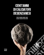 Cent'anni di calciatori desenzanesi. Storie di pallone, uomini, sogni e opere sospese fra due secoli libro