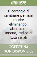 Il coraggio di cambiare per non morire eliminando. L'aberrazione umana, radice di tutti i mali libro