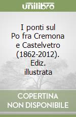 I ponti sul Po fra Cremona e Castelvetro (1862-2012). Ediz. illustrata libro