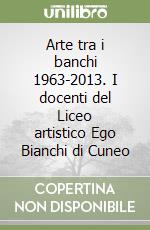 Arte tra i banchi 1963-2013. I docenti del Liceo artistico Ego Bianchi di Cuneo libro