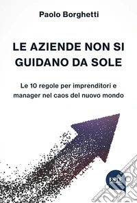Le aziende non si guidano da sole. Le 10 regole per imprenditori e manager nel caos del nuovo mondo