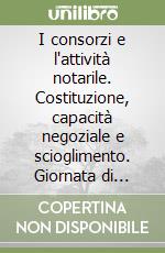 I consorzi e l'attività notarile. Costituzione, capacità negoziale e scioglimento. Giornata di Studio organizzata dal comitato notarile... libro