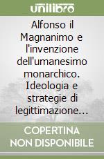 Alfonso il Magnanimo e l'invenzione dell'umanesimo monarchico. Ideologia e strategie di legittimazione alla corte aragonese di Napoli libro