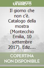 Il giorno che non c'è. Catalogo della mostra (Montecchio Emilia, 10 settembre 2017). Ediz. illustrata