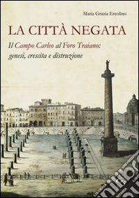 La città negata. Il campo Carleo al foro di Traiano. Genesi, crescita, distruzione libro