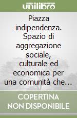 Piazza indipendenza. Spazio di aggregazione sociale, culturale ed economica per una comunità che guarda al futuro libro