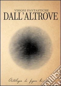 Visioni fantastiche dall'altrove. Antologia di figure bizzarre libro