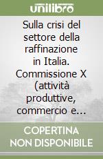 Sulla crisi del settore della raffinazione in Italia. Commissione X (attività produttive, commercio e turismo) libro