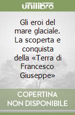 Gli eroi del mare glaciale. La scoperta e conquista della «Terra di Francesco Giuseppe» libro