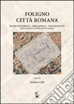 Foligno città romana. Ricerche storico-urbanistico-topografiche sull'antica città di Fulginea libro