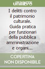 I delitti contro il patrimonio culturale. Guida pratica per funzionari della pubblica amministrazione e organi inquirenti libro