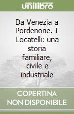 Da Venezia a Pordenone. I Locatelli: una storia familiare, civile e industriale libro