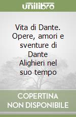 Vita di Dante. Opere, amori e sventure di Dante Alighieri nel suo tempo