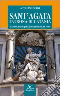 Sant'Agata patrona di Catania. La vita, le reliquie, i luoghi sacri, la festa libro