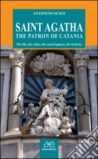 Saint Agatha the patron of Catania. The life, the relics, the sacred places, the festivity libro