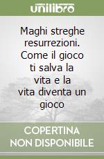 Maghi streghe resurrezioni. Come il gioco ti salva la vita e la vita diventa un gioco libro