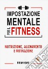 Impostazione mentale per il fitness. Nutrizione, allenamento e motivazione libro