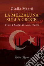 La mezzaluna sulla croce. L'Islam di Erdogan, l'Armenia e l'Europa libro