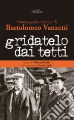 Gridatelo dai tetti. Autobiografia e lettere di B. Vanzetti