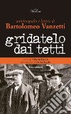 Gridatelo dai tetti. Autobiografia e lettere di B. Vanzetti libro