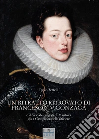 Un ritratto ritrovato di Francesco IV Gonzaga e il ciclo dei signori di Mantova già a Castiglione delle Stiviere. Ediz. illustrata