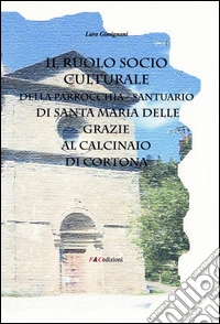Il ruolo socio culturale della parrocchia Santuario di Santa Maria delle Grazie al Calcinaio di Cortona libro