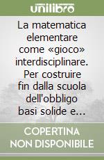 La matematica elementare come «gioco» interdisciplinare. Per costruire fin dalla scuola dell'obbligo basi solide e definitive libro