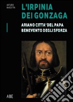 Ariano città del Papa, Benevento degli Sforza. L'Irpinia dei Gonzaga. Vol. 1