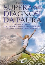 Supera una diagnosi da paura. Guarire il cancro con l'integrazione del lavoro emotivo e delle terapie complementari