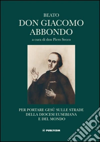 Beato don Giacomo Abbondo. Per portare Gesù sulle strade della diocesi eusebiana e del mondo libro
