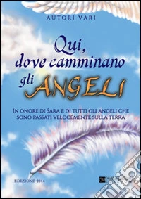 Qui dove camminano gli angeli. In onore di Sara e di tutti gli angeli che sono passati velocemente sulla terra libro