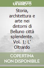 Storia, architettura e arte nei dintorni di Belluno città splendente. Vol. 1: L' Oltrardo libro