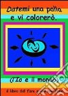 Datemi una palla e vi colorerò. L'io e il mondo. Il libro del fare e del non fare. Ediz. multilingue libro