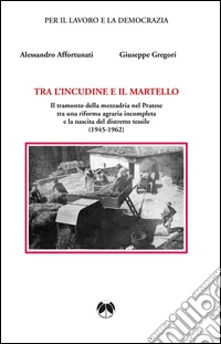 Tra l'incudine e il martello. Il tramonto della mezzadria nel Pratese tra una riforma agraria incompleta e la nascita del distretto tessile libro