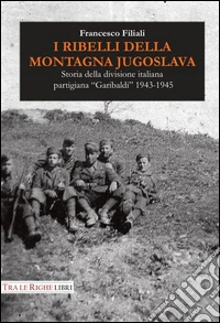 I ribelli della montagna jugoslava. Storia della divisione italiana partigiana «Garibaldi» 1943-1945 libro