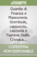 Guardia di Finanza e Massoneria. Grembiule, cappuccio, cazzuola e Fiamme Gialle. Cronaca passata di una realtà attuale