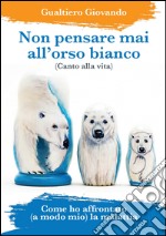 Non pensare mai all'orso bianco. Canto alla vita. Come ho affrontato (a modo mio) la malattia