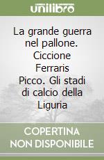 La grande guerra nel pallone. Ciccione Ferraris Picco. Gli stadi di calcio della Liguria libro