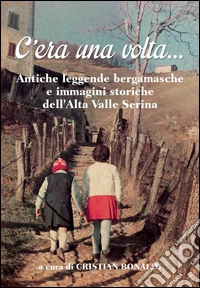 C'era una volta... Antiche leggende bergamasche e immagini storiche dell'Alta Valle Seriana libro