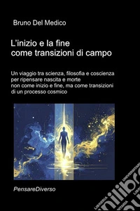 L'inizio e la fine come transizioni di campo. Un viaggio tra scienza, filosofia e coscienza per ripensare nascita e morte non come inizio e fine, ma come transizioni di un processo cosmico libro