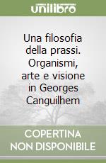 Una filosofia della prassi. Organismi, arte e visione in Georges Canguilhem libro