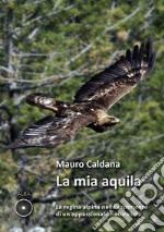 La mia aquila. La regina alpina nelle esperienze di un appassionato naturalista