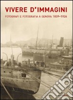 Vivere d'immagini. Fotografi e fotografia a Genova 1839-1926. Ediz. illustrata